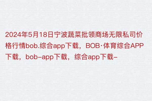 2024年5月18日宁波蔬菜批领商场无限私司价格行情bob.综合app下载，BOB·体育综合APP下载，bob-app下载，综合app下载-