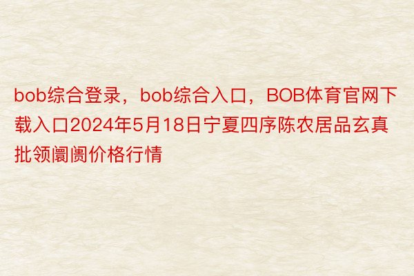 bob综合登录，bob综合入口，BOB体育官网下载入口2024年5月18日宁夏四序陈农居品玄真批领阛阓价格行情