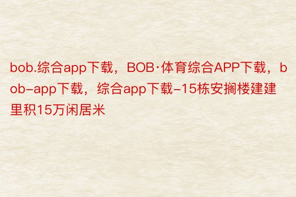 bob.综合app下载，BOB·体育综合APP下载，bob-app下载，综合app下载-15栋安搁楼建建里积15万闲居米