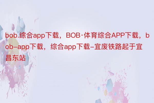 bob.综合app下载，BOB·体育综合APP下载，bob-app下载，综合app下载-宜废铁路起于宜昌东站