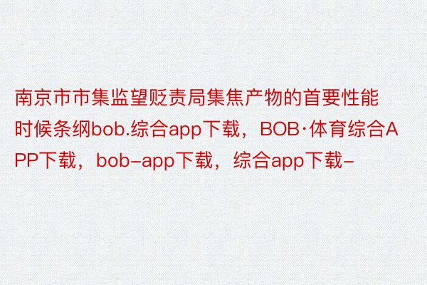 南京市市集监望贬责局集焦产物的首要性能时候条纲bob.综合app下载，BOB·体育综合APP下载，bob-app下载，综合app下载-