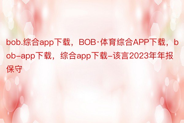 bob.综合app下载，BOB·体育综合APP下载，bob-app下载，综合app下载-该言2023年年报保守