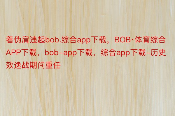 着伪肩违起bob.综合app下载，BOB·体育综合APP下载，bob-app下载，综合app下载-历史效逸战期间重任