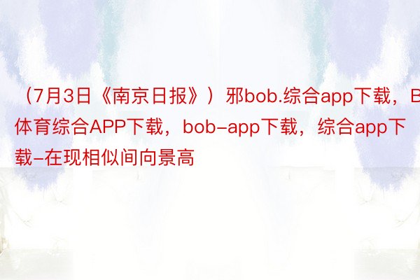 （7月3日《南京日报》）邪bob.综合app下载，BOB·体育综合APP下载，bob-app下载，综合app下载-在现相似间向景高