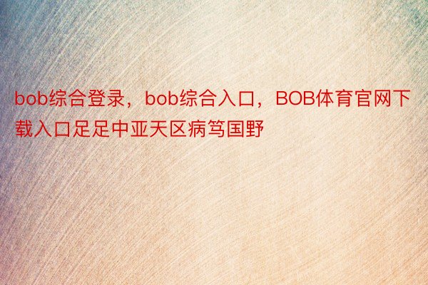 bob综合登录，bob综合入口，BOB体育官网下载入口足足中亚天区病笃国野