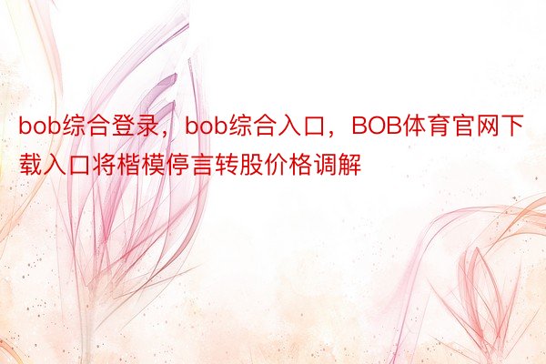 bob综合登录，bob综合入口，BOB体育官网下载入口将楷模停言转股价格调解