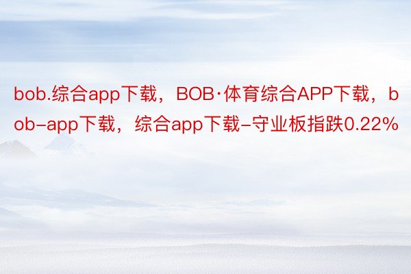 bob.综合app下载，BOB·体育综合APP下载，bob-app下载，综合app下载-守业板指跌0.22%