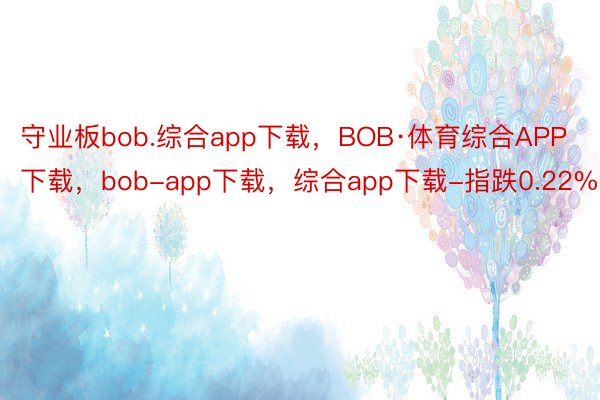守业板bob.综合app下载，BOB·体育综合APP下载，bob-app下载，综合app下载-指跌0.22%
