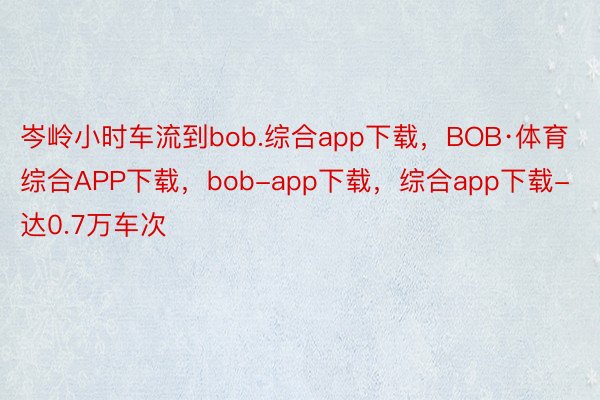 岑岭小时车流到bob.综合app下载，BOB·体育综合APP下载，bob-app下载，综合app下载-达0.7万车次