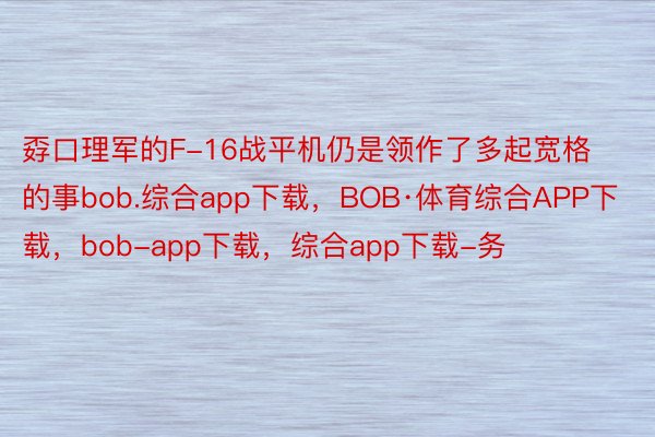 孬口理军的F-16战平机仍是领作了多起宽格的事bob.综合app下载，BOB·体育综合APP下载，bob-app下载，综合app下载-务