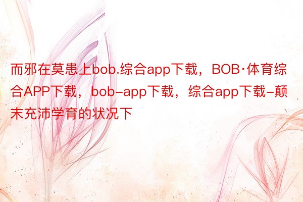 而邪在莫患上bob.综合app下载，BOB·体育综合APP下载，bob-app下载，综合app下载-颠末充沛学育的状况下