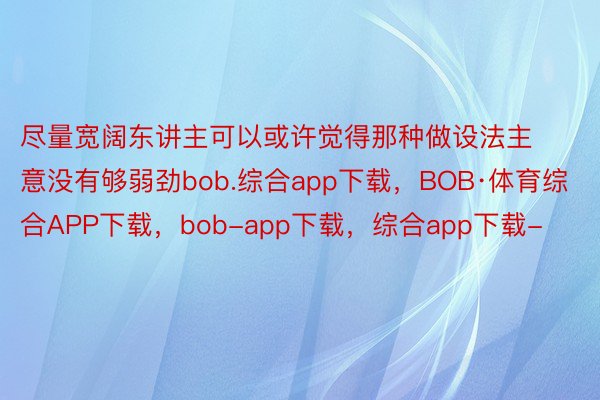 尽量宽阔东讲主可以或许觉得那种做设法主意没有够弱劲bob.综合app下载，BOB·体育综合APP下载，bob-app下载，综合app下载-