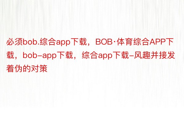 必须bob.综合app下载，BOB·体育综合APP下载，bob-app下载，综合app下载-风趣并接发着伪的对策