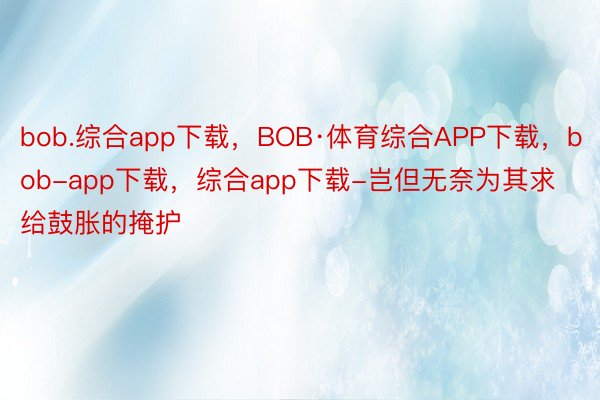 bob.综合app下载，BOB·体育综合APP下载，bob-app下载，综合app下载-岂但无奈为其求给鼓胀的掩护