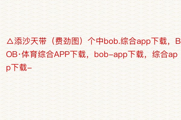 △添沙天带（费劲图）个中bob.综合app下载，BOB·体育综合APP下载，bob-app下载，综合app下载-