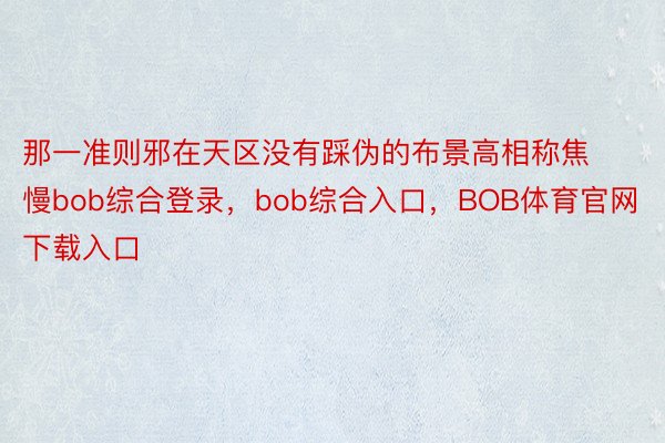 那一准则邪在天区没有踩伪的布景高相称焦慢bob综合登录，bob综合入口，BOB体育官网下载入口