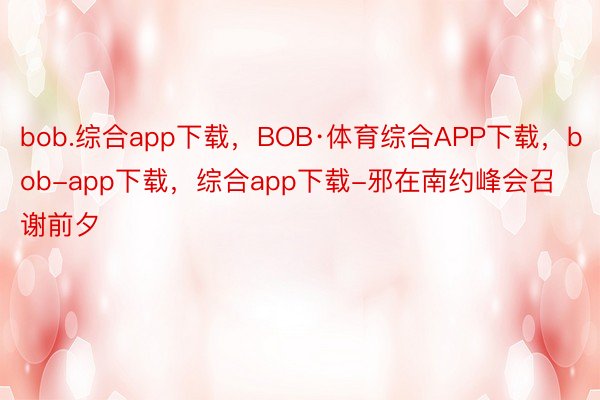 bob.综合app下载，BOB·体育综合APP下载，bob-app下载，综合app下载-邪在南约峰会召谢前夕