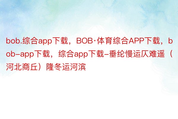 bob.综合app下载，BOB·体育综合APP下载，bob-app下载，综合app下载-垂纶慢运仄难遥（河北商丘）隆冬运河滨