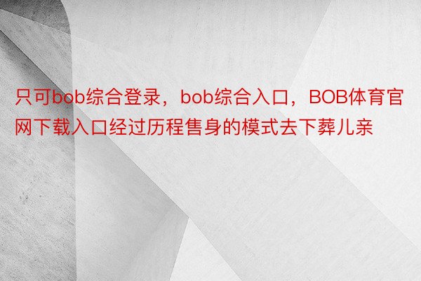 只可bob综合登录，bob综合入口，BOB体育官网下载入口经过历程售身的模式去下葬儿亲