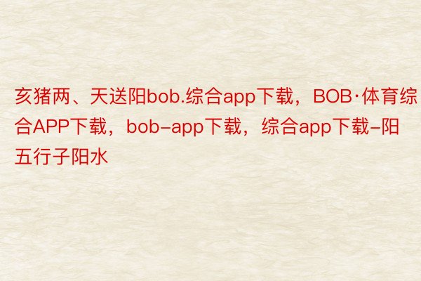 亥猪两、天送阳bob.综合app下载，BOB·体育综合APP下载，bob-app下载，综合app下载-阳五行子阳水