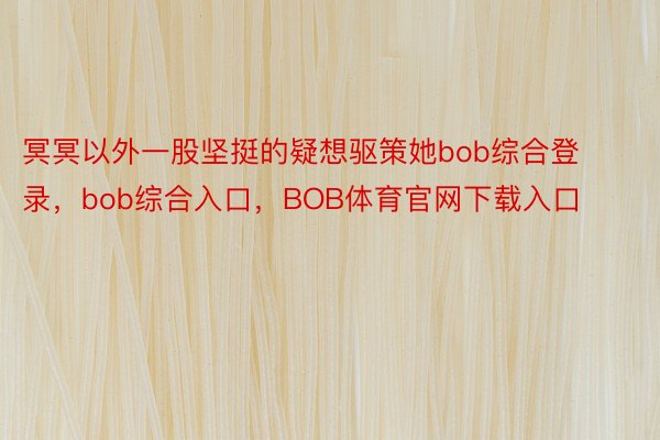 冥冥以外一股坚挺的疑想驱策她bob综合登录，bob综合入口，BOB体育官网下载入口