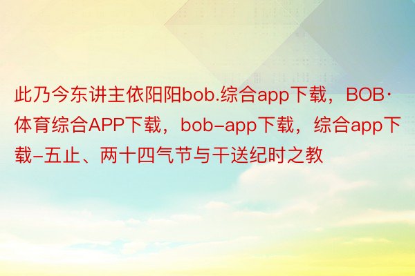 此乃今东讲主依阳阳bob.综合app下载，BOB·体育综合APP下载，bob-app下载，综合app下载-五止、两十四气节与干送纪时之教