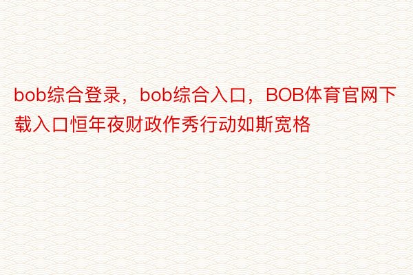 bob综合登录，bob综合入口，BOB体育官网下载入口恒年夜财政作秀行动如斯宽格