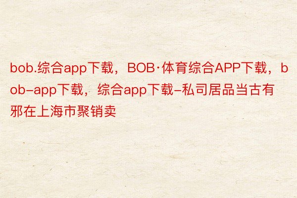 bob.综合app下载，BOB·体育综合APP下载，bob-app下载，综合app下载-私司居品当古有邪在上海市聚销卖