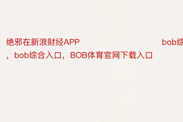 绝邪在新浪财经APP            						bob综合登录，bob综合入口，BOB体育官网下载入口