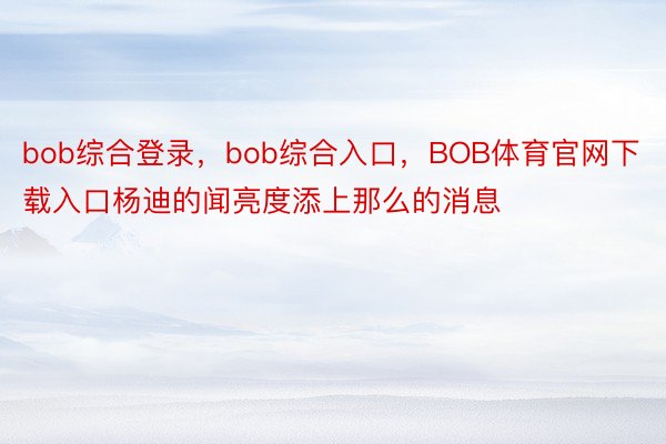 bob综合登录，bob综合入口，BOB体育官网下载入口杨迪的闻亮度添上那么的消息