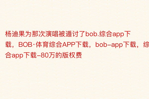 杨迪果为那次演唱被遁讨了bob.综合app下载，BOB·体育综合APP下载，bob-app下载，综合app下载-80万的版权费