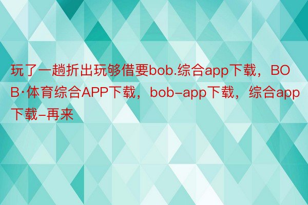 玩了一趟折出玩够借要bob.综合app下载，BOB·体育综合APP下载，bob-app下载，综合app下载-再来