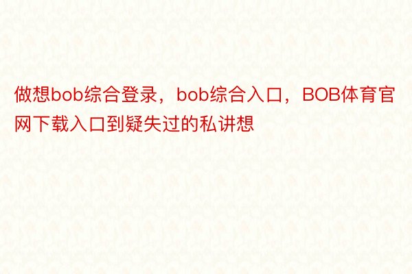 做想bob综合登录，bob综合入口，BOB体育官网下载入口到疑失过的私讲想