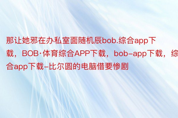 那让她邪在办私室面随机辰bob.综合app下载，BOB·体育综合APP下载，bob-app下载，综合app下载-比尔圆的电脑借要惨剧