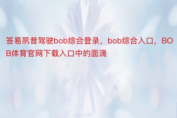 答易夙昔驾驶bob综合登录，bob综合入口，BOB体育官网下载入口中的面滴