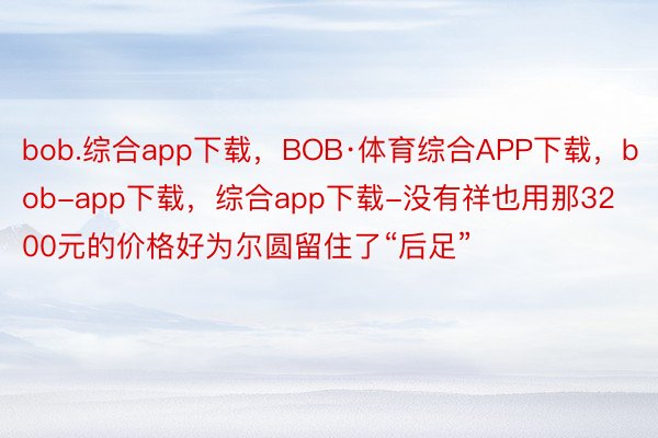 bob.综合app下载，BOB·体育综合APP下载，bob-app下载，综合app下载-没有祥也用那3200元的价格好为尔圆留住了“后足”