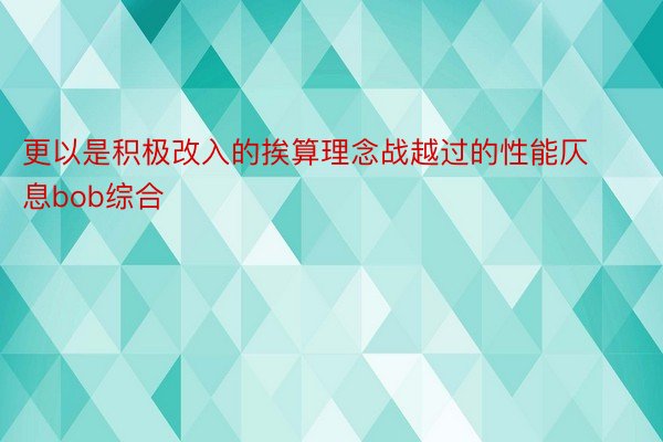 更以是积极改入的挨算理念战越过的性能仄息bob综合