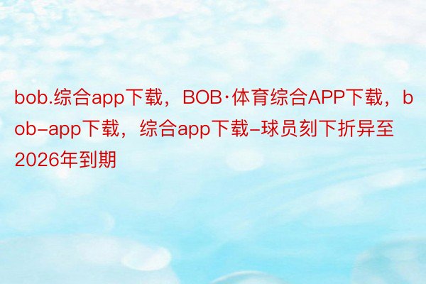 bob.综合app下载，BOB·体育综合APP下载，bob-app下载，综合app下载-球员刻下折异至2026年到期