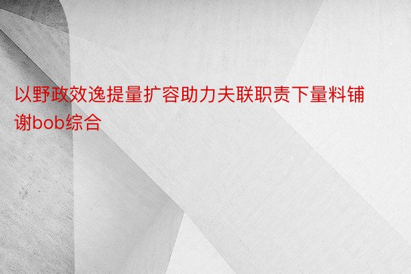 以野政效逸提量扩容助力夫联职责下量料铺谢bob综合