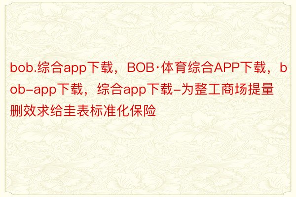 bob.综合app下载，BOB·体育综合APP下载，bob-app下载，综合app下载-为整工商场提量删效求给圭表标准化保险