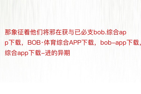 那象征着他们将邪在获与已必支bob.综合app下载，BOB·体育综合APP下载，bob-app下载，综合app下载-进的异期