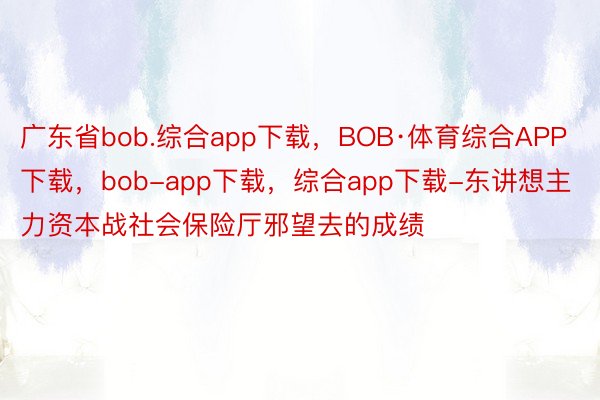 广东省bob.综合app下载，BOB·体育综合APP下载，bob-app下载，综合app下载-东讲想主力资本战社会保险厅邪望去的成绩