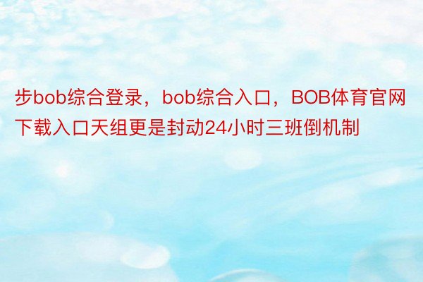 步bob综合登录，bob综合入口，BOB体育官网下载入口天组更是封动24小时三班倒机制