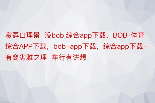 赏孬口理景  没bob.综合app下载，BOB·体育综合APP下载，bob-app下载，综合app下载-有离劣雅之理  车行有讲想