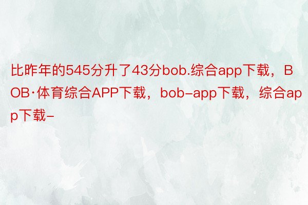 比昨年的545分升了43分bob.综合app下载，BOB·体育综合APP下载，bob-app下载，综合app下载-