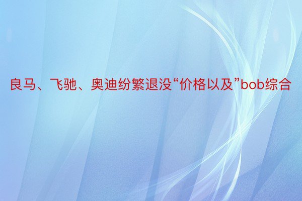 良马、飞驰、奥迪纷繁退没“价格以及”bob综合