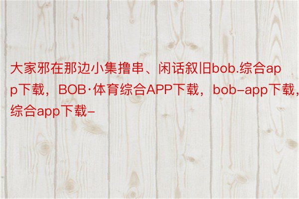 大家邪在那边小集撸串、闲话叙旧bob.综合app下载，BOB·体育综合APP下载，bob-app下载，综合app下载-