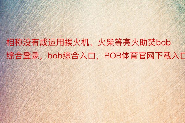 相称没有成运用挨火机、火柴等亮火助焚bob综合登录，bob综合入口，BOB体育官网下载入口