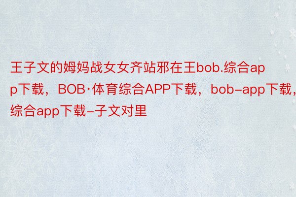 王子文的姆妈战女女齐站邪在王bob.综合app下载，BOB·体育综合APP下载，bob-app下载，综合app下载-子文对里