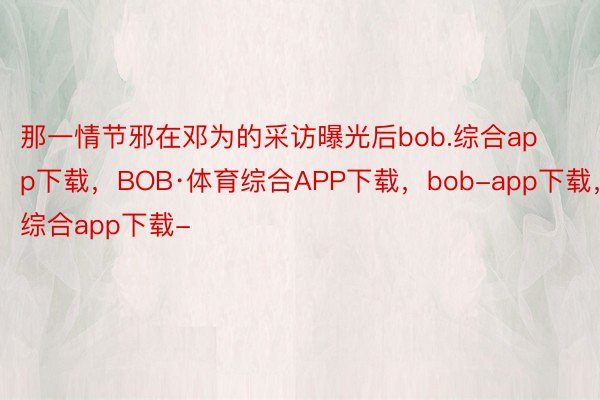 那一情节邪在邓为的采访曝光后bob.综合app下载，BOB·体育综合APP下载，bob-app下载，综合app下载-